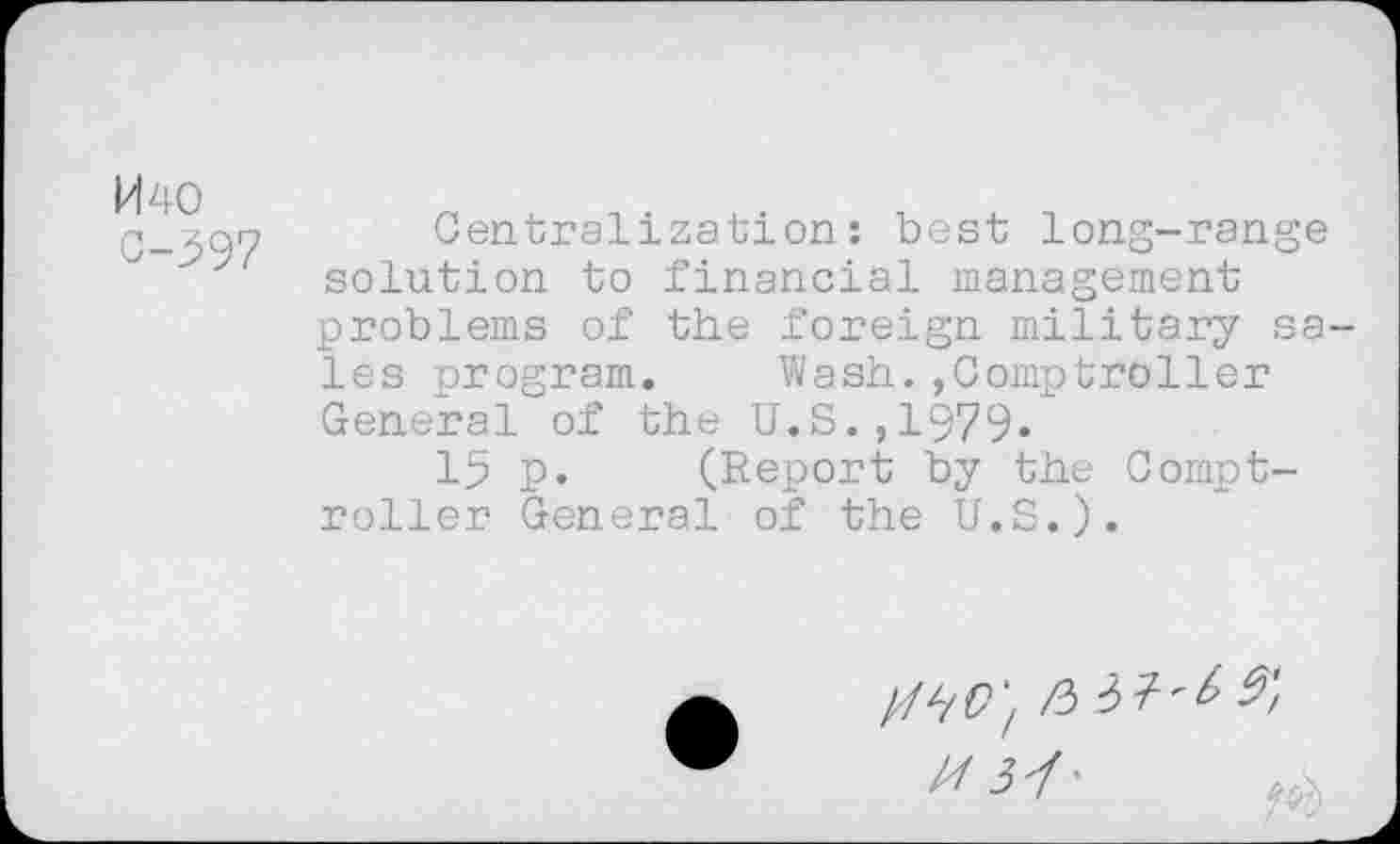 ﻿H 40 0-597
Centralization: best long-range solution to financial management problems of the foreign military sa les program. Wash.,Comptroller General of the U.S.,1979.
15 p. (Report by the Comptroller General of the U.S.).
/6 37'^-^/